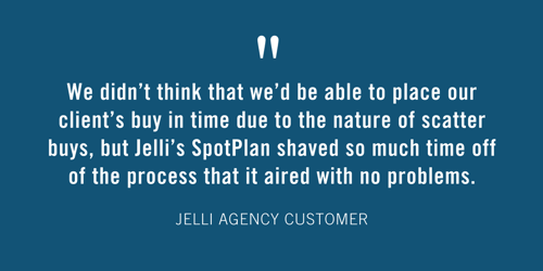 “We didn’t think that we’d be able to place our client’s buy in time due to the nature of scatter buys, but Jelli’s SpotPlan shaved so much time off of the process that it aired with no problems.” - Jelli Agency Customer 